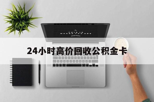 最新24小时高价回收公积金卡方法分析(最方便真实的昆明24小时高价回收公积金卡怎么办方法)