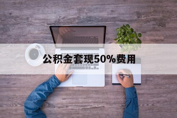 最新公积金套现50%费用方法分析(最方便真实的昆明公积金套现需要什么手续方法)