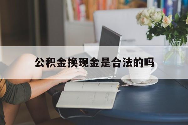 最新公积金换现金是合法的吗方法分析(最方便真实的昆明公积金换现金是合法的吗怎么办方法)