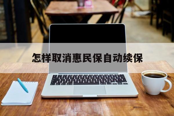 最新怎样取消惠民保自动续保方法分析(最方便真实的昆明怎样取消惠民保自动续保业务方法)