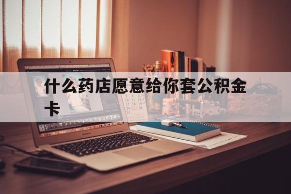 最新什么药店愿意给你套公积金卡方法分析(最方便真实的昆明什么药店愿意给你套公积金卡的钱方法)