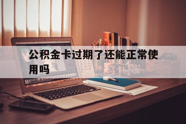 最新公积金卡过期了还能正常使用吗方法分析(最方便真实的昆明公积金卡过期了钱还打得上来不?方法)
